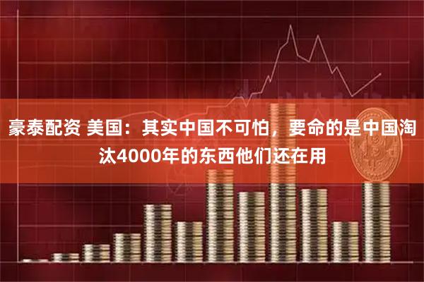豪泰配资 美国：其实中国不可怕，要命的是中国淘汰4000年的东西他们还在用