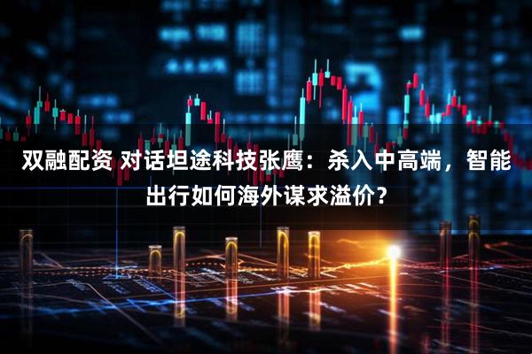 双融配资 对话坦途科技张鹰：杀入中高端，智能出行如何海外谋求溢价？