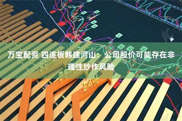 万宝配资 四连板韩建河山：公司股价可能存在非理性炒作风险