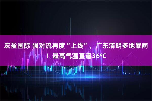 宏盈国际 强对流再度“上线”，广东清明多地暴雨！最高气温直逼36℃