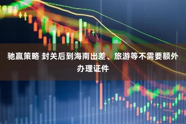 驰赢策略 封关后到海南出差、旅游等不需要额外办理证件