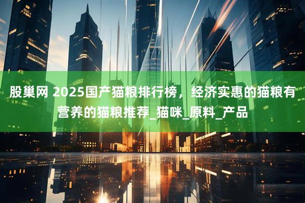 股巢网 2025国产猫粮排行榜,经济实惠的猫粮有营养的猫粮推荐_猫咪_原料_产品