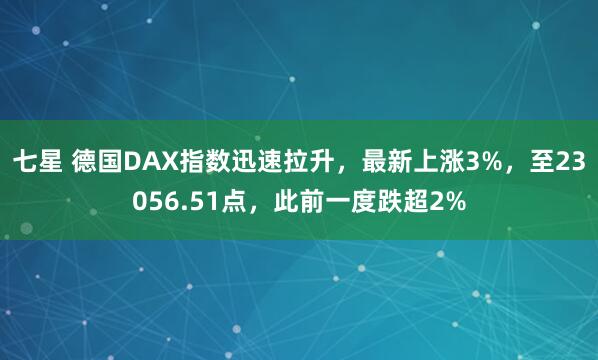 七星 德国DAX指数迅速拉升，最新上涨3%，至23056.51点，此前一度跌超2%
