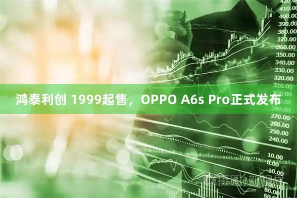 鸿泰利创 1999起售，OPPO A6s Pro正式发布
